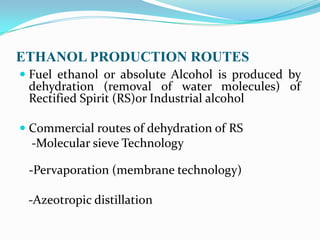 ETHANOL PRODUCTION ROUTES
 Fuel ethanol or absolute Alcohol is produced by
dehydration (removal of water molecules) of
Rectified Spirit (RS)or Industrial alcohol
 Commercial routes of dehydration of RS
-Molecular sieve Technology
-Pervaporation (membrane technology)
-Azeotropic distillation
 