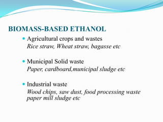 BIOMASS-BASED ETHANOL
 Agricultural crops and wastes
Rice straw, Wheat straw, bagasse etc
 Municipal Solid waste
Paper, cardboard,municipal sludge etc
 Industrial waste
Wood chips, saw dust, food processing waste
paper mill sludge etc
 