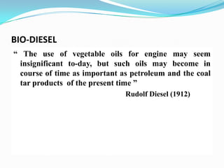 BIO-DIESEL
“ The use of vegetable oils for engine may seem
insignificant to-day, but such oils may become in
course of time as important as petroleum and the coal
tar products of the present time ”
Rudolf Diesel (1912)
 