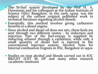 The bi-fuel system developed by the Prof H. A.
Havemann and his colleagues at the Indian Institute of
Science (IISc) Bangalore, in the early 1950s, was the
subject of the earliest original published work in
technical literature regarding alcohol diesels.
 Essentially, this method involves giving carburetor
benefits to a diesel engine.
 Since alcohol and diesel oil does not mix, these fuels are
sent through two different routes - by induction and
injection. Part of the fuel-energy is supplied by
inducting ethanol through a carburetor, while only a
small quantity of diesel fuel is injected in the
conventional injection system. Alcohol Tests for
Internal combustion Engines in IISc, Bangalore in 1950s
 Studies on neat alcohol and blends carried out in IOC
R&D,IIT D,IIT M, IIP and many other research
/academic institutes
 