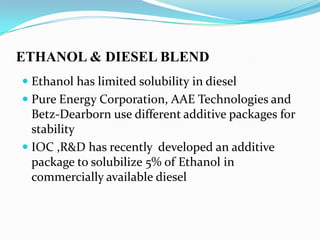ETHANOL & DIESEL BLEND
 Ethanol has limited solubility in diesel
 Pure Energy Corporation, AAE Technologies and
Betz-Dearborn use different additive packages for
stability
 IOC ,R&D has recently developed an additive
package to solubilize 5% of Ethanol in
commercially available diesel
 