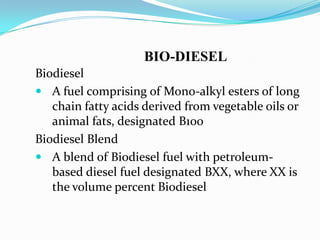BIO-DIESEL
Biodiesel
 A fuel comprising of Mono-alkyl esters of long
chain fatty acids derived from vegetable oils or
animal fats, designated B100
Biodiesel Blend
 A blend of Biodiesel fuel with petroleum-
based diesel fuel designated BXX, where XX is
the volume percent Biodiesel
 
