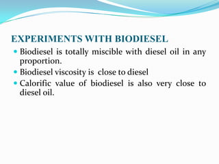 EXPERIMENTS WITH BIODIESEL
 Biodiesel is totally miscible with diesel oil in any
proportion.
 Biodiesel viscosity is close to diesel
 Calorific value of biodiesel is also very close to
diesel oil.
 