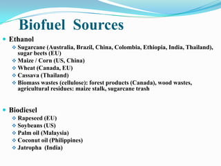 Biofuel Sources
 Ethanol
 Sugarcane (Australia, Brazil, China, Colombia, Ethiopia, India, Thailand),
sugar beets (EU)
 Maize / Corn (US, China)
 Wheat (Canada, EU)
 Cassava (Thailand)
 Biomass wastes (cellulose): forest products (Canada), wood wastes,
agricultural residues: maize stalk, sugarcane trash
 Biodiesel
 Rapeseed (EU)
 Soybeans (US)
 Palm oil (Malaysia)
 Coconut oil (Philippines)
 Jatropha (India)
 