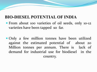 BIO-DIESEL POTENTIAL OF INDIA
 From about 100 varieties of oil seeds, only 10-12
varieties have been tapped so far.
 Only a few million tonnes have been utilized
against the estimated potential of about 20
Million tonnes per annum. There is lack of
demand for industrial use for biodiesel in the
country.
 