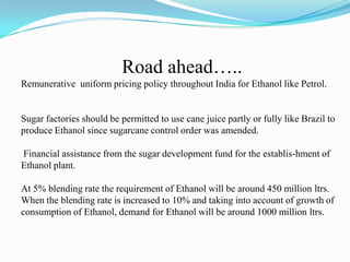 Road ahead…..
Remunerative uniform pricing policy throughout India for Ethanol like Petrol.
Sugar factories should be permitted to use cane juice partly or fully like Brazil to
produce Ethanol since sugarcane control order was amended.
Financial assistance from the sugar development fund for the establis-hment of
Ethanol plant.
At 5% blending rate the requirement of Ethanol will be around 450 million ltrs.
When the blending rate is increased to 10% and taking into account of growth of
consumption of Ethanol, demand for Ethanol will be around 1000 million ltrs.
 