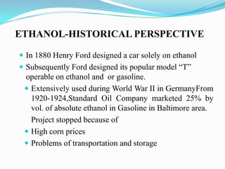 ETHANOL-HISTORICAL PERSPECTIVE
 In 1880 Henry Ford designed a car solely on ethanol
 Subsequently Ford designed its popular model ―T‖
operable on ethanol and or gasoline.
 Extensively used during World War II in GermanyFrom
1920-1924,Standard Oil Company marketed 25% by
vol. of absolute ethanol in Gasoline in Baltimore area.
Project stopped because of
 High corn prices
 Problems of transportation and storage
 