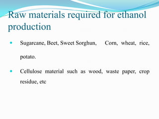 Raw materials required for ethanol
production
 Sugarcane, Beet, Sweet Sorghun, Corn, wheat, rice,
potato.
 Cellulose material such as wood, waste paper, crop
residue, etc
 
