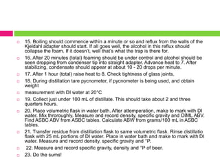  15. Boiling should commence within a minute or so and reflux from the walls of the 
Kjeldahl adapter should start. If all goes well, the alcohol in this reflux should 
collapse the foam. If it doesn’t, well that’s what the trap is there for. 
 16. After 20 minutes (total) foaming should be under control and alcohol should be 
seen dropping from condenser tip into straight adapter. Advance heat to 7. After 
stabilizing, condensate should appear at about 10 - 20 drops per minute. 
 17. After 1 hour (total) raise heat to 8. Check tightness of glass joints. 
 18. During distillation tare pycnometer, if pycnometer is being used, and obtain 
weight 
 measurement with DI water at 20°C 
 19. Collect just under 100 mL of distillate. This should take about 2 and three 
quarters hours. 
 20. Place volumetric flask in water bath. After attemperation, make to mark with DI 
water. Mix throroughly. Measure and record density, specific gravity and OIML ABV. 
Find ASBC ABV from ASBC tables. Calculate ABW from grams/100 mL in ASBC 
tables. 
 21. Transfer residue from distillation flask to same volumetric flask. Rinse distillatio 
flask with 25 mL portions of DI water. Place in water bath and make to mark with DI 
water. Measure and record density, specific gravity and °P. 
 22. Measure and record specific gravity, density and °P of beer. 
 23. Do the sums! 
 