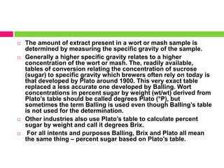  The amount of extract present in a wort or mash sample is 
determined by measuring the specific gravity of the sample. 
 Generally a higher specific gravity relates to a higher 
concentration of the wort or mash. The, readily available, 
tables of conversion relating the concentration of sucrose 
(sugar) to specific gravity which brewers often rely on today is 
that developed by Plato around 1900. This very exact table 
replaced a less accurate one developed by Balling. Wort 
concentrations in percent sugar by weight (wt/wt) derived from 
Plato’s table should be called degrees Plato (°P), but 
sometimes the term Balling is used even though Balling’s table 
is not used for the determination. 
 Other industries also use Plato’s table to calculate percent 
sugar by weight and call it degrees Brix. 
 For all intents and purposes Balling, Brix and Plato all mean 
the same thing – percent sugar based on Plato’s table. 
 