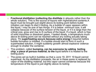  Fractional distillation (collecting the distillate in aliquots rather than the 
whole solution). This is the source of liquors with higheralcohol contents.A 
liquid must be brought just slightl above its boiling point before bubbl 
initiation can begin to start it boiling. As a bubble of vapor appears within 
the liquid, I may do one of two things: if it is below minimum size, it will 
collapse because of the surface tension of the liquid, or if it is large than the 
critical size, grow and rise to th surface of the liquid. If a liquid, which is free 
of solid impurities or dissolved gases, I heated slowly, a temperature much 
above th boiling point can be reached without any boiling actually taking 
place. Thi superheating occurs because extra energy I required before 
bubble formation is initiated. If a bubble should start to form in such a 
superheated solution, it might suddenly growith almost explosive violence 
enough to shatter the container. 
 This problem, called bumping, can be overcome by adding boiling 
chip, a piece of porous material, to the liquid before it is heated to the 
boiling point. 
 The pores act as built-in bubbles so that a June 19, 2011 10 liquid cannot 
superheat. As the distillation proceeds, the air in these pores is replaced by 
vapor of the distilling material, but this vapor cannot condense because the 
temperature of the liquid is just slightly above its boiling 
 