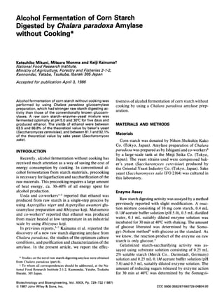 Alcohol Fermentation of Corn Starch
Digested by Chalara paradoxa Amylase
without Cooking*
Katsuhiko Mikuni, Mitsuru Monma and Keiji Kainumat
National Food Research Institute,
Ministry of Agriculture, Forestry and Fisheries 2-1-2,
Kannondai, Yatabe, Tsukuba, lbaraki 305 Japan
Accepted for publication April 3, 1986
Alcohol fermentation of corn starch without cooking was
performed by using Chalara paradoxa glucoamylase
preparation, which had stronger raw starch digesting ac-
tivity than those of the conventionally known glucoam-
ylases. A raw corn starch-enzyme-yeast mixture was
fermented optimally at pH 5.0 and 30°C for five days and
produced ethanol. The yields of ethanol were between
63.5 and 86.8% of the theoretical value by baker's yeast
(Saccharornycescerevisiae),and between 81.I and 92.1%
of the theoretical value by sake yeast (Saccharornyces
sake).
INTRODUCTION
Recently, alcohol fermentation without cooking has
received much attention as a way of saving the cost of
energy consumption by cooking. In conventional al-
cohol fermentation from starch materials, precooking
is necessary for liquefaction and saccharification of the
raw materials. This precooking requires a large amount
of heat energy, ca. 3040% of all energy spent for
alcohol production.
Ueda and co-worker~'-~reported that ethanol was
produced from raw starch in a single-step process by
using Aspergillus niger and Aspergillus awamori glu-
coamylase preparation and Rhizopus koji. Matsumoto
and co-workers4 reported that ethanol was produced
from maize heated at low temperature in an industrial
scale by using Rhizopus koji.
Kainuma et al. reported the
discovery of a new raw starch digesting amylase from
Chalara paradoxa, the studies of the optimum culture
conditions, and purification and characterizationof the
amylase. In the present article, we report the effec-
In previous
* Studies on the novel raw starch-digesting amylase were obtained
from Chalara paradoxa (part 6).
i To whom all correspondences should be addressed, at the Na-
tional Food Research Institute 2-1-2, Kannondai, Yatabe, Tsukuba
Ibaraki, 305 Japan.
tiveness of alcohol fermentationof corn starch without
cooking by using a Chalara paradoxa amylase prep-
aration.
MATERIALS AND METHODS
Materials
Corn starch was donated by Nihon Shokuhin Kako
Co. (Tokyo, Japan). Amylase preparation of Chalara
paradoxa was prepared as by Ishigami and co-workers6
by a large-scale tank at the Meiji Seika Co. (Tokyo,
Japan). The yeast strains used were compressed bak-
er's yeast (Saccharomyces cerevisiae) produced by
the Oriental Yeast Industry Co. (Tokyo, Japan). Sake
yeast (Saccharomyces sake IF0 2164) was cultured in
this laboratory.
EnzymeAssay
Raw starch digesting activity was assayed by a method
previously reported with slight modification. A reac-
tion mixture consisting of 10 mg corn starch, 0.4 mL
0.1M acetate buffer solution (pH 5.0),0.5 mL distilled
water, 0.1 mL suitably diluted enzyme solution was
incubated for 30 min at 40°C with shaking. The amount
of glucose liberated was determined by the Somo-
gyi-Nelson method8 with glucose as the standard. As
we know, the reaction product of the enzyme on raw
starch is only glucose.s
Gelatinized starch-saccharifying activity was as-
sayed using substrate solution consisting of 0.25 mL
2% soluble starch (Merck Co., Darmstadt, Germany)
solution and 0.25 mL 0.1M acetate buffer solution (pH
5.0) and 0.5 mL suitably diluted enzyme solution. The
amount of reducing sugars released by enzyme action
for 30 min at 40°C was determined by the Somogyi-
Biotechnology and Bioengineering, Vol. XXIX, Pp. 729-732 (1987)
0 1987 John Wiley & Sons, Inc. CCC 0006-3592/87/060729-04$04.00
 