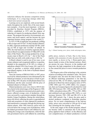 302                            J. Goldemberg et al. / Biomass and Bioenergy 26 (2004) 301 – 304


reductions in uence the dynamic competition among                                      1.000
technologies. It is a long-range strategic rather than
a short-term tactical concept [6].                                                                                1985
   Learning curves are empirical, with several bench-                                             1980
                                                                                                                                1985-2002
marks throughout the world. One of the most impor-                                                    1980-1985                 PR = 71%




                                                                   US$(Oct.2002) /m3
                                                                                                      PR =93%
tant examples—if not the most important—is the one                                                                       1990      2002
provided by Brazilian Alcohol Program (PROAL-                                           100
COOL), established in 1975 with the purpose of                                                                                  1999
reducing oil imports by producing ethanol from sug-
arcane. The program has positive environmental, eco-
nomic and social aspects, and has become the most
important biomass energy program in the world [7].
   In 1975, 91 Mt of sugarcane was produced, yielding
6 Mt of sugar and 555 km3 of ethyl alcohol (ethanol).
                                                                                         10
                                                                                          1000           10000       100000               1000000
In 2002, sugarcane production reached 320 Mt, yield-
                                                                                           Ethanol Cumulative Production (thousand m3)
ing 22:3 Mt of sugar and 12:6 Mm3 of ethanol. In
2002, the total land area covered by sugarcane planta-            Fig. 1. Ethanol learning curve: prices, trends and progress ratios.
tions in Brazil was approximately 4:9 Mha (60% in the
State of S˜ o Paulo). The average productivity of sug-
           a
arcane crops in Brazil is 65 t ha−1 , but in SÃ o Paulo
                                                  a               public prices, inclusive of fuels. Due to this factor,
State there are mills with yields of up to 100 t ha−1 .           together with economies of scale, the price fell much
   In Brazil, ethanol is used in one of two ways: as an           more rapidly, as shown in Fig. 1. Prices paid to pro-
octane enhancer and oxygenated additive to gasoline,              ducers (made in terms of the internal currency, Real)
blended in the proportion of 20 –26% in volume of                 are proxies for costs. However, in the medium and
anhydrous ethanol (99.6 Gay-Lussac (GL) and 0.4%                  long term, the high competition in the ethanol activ-
water) to gasoline, a mixture called gasohol or in                ity has caused the prices to move towards production
neat-ethanol engines, in the form of hydrated ethanol             costs.
with 95:5 GL.                                                        The Progress ratio of the technology is the variation
   Since the creation of PROALCOOL in 1997, prices                of prices according to the cumulative sales. The lower
received by ethanol producers were determined by the              the progress ratio, the more the drop in prices. Thus,
federal government, as were the prices of fuels in gen-           an e cient technology penetration is one that has
eral. In May 1997, the price of anhydrated ethanol was            achieved low PRs. In US dollars, sugarcane ethanol
liberalized, and the same occurred with the price of              produced in Brazil has shown progress ratios of 93%
hydrated ethanol in February 1999.                                (1980 –1985) and 71% (1985 –2002). For compari-
   Ethanol production costs were close to 100 US dol-             son, there are European ÿgures [8] calculated for wind
lars a barrel in the initial stages of the Program in 1980.       (PR=99% between 1981–1985 and PR=88% in 1985
Until 1985, as production increased, prices paid to pro-          –2000), solar photovoltaics (PR= 77% in 1981–2000)
ducers re ected average costs of production, which                and combined cycle gas turbines (PR=104%, i.e. cost
were surveyed by a government mandate through the                 increases between 1981–1989 and PR=81% in the
GetÃ lio Vargas Foundation. During this initial phase,
    u                                                             1985 –2002 period). Fig. 2 shows the price paid to
prices fell slowly re ecting the gains in agroindustrial          alcohol producers compared to Rotterdam gasoline
yield and economies of scale captured by producers,               prices. For an easier comprehension of the end-use
and transferred to consumers through the pricing reg-             utility, prices were converted to US$ per GJ of each
ulation scheme. After 1985, however, prices were set              fuel, assuming the low heating value of each.
at levels below the average costs of production, while               In the early stages of the alcohol program, ethanol
the federal government tried to curb in ation by con-             use became viable to consumers due to the pricing
trolling the average costs of production, while the fed-          policy applied to fuels in Brazil. As the e ciency and
eral government tried to curb in ation by controlling             cost competitiveness of ethanol production evolved
 