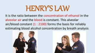 HENRY’S LAW
It is the ratio between the concentration of ethanol in the
alveolar air and the blood is constant. This alveolar
air/blood constant (1 : 2100) forms the basis for reliably
estimating blood alcohol concentration by breath analysis
 