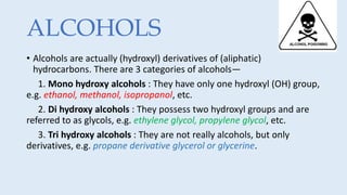 ALCOHOLS
• Alcohols are actually (hydroxyl) derivatives of (aliphatic)
hydrocarbons. There are 3 categories of alcohols—
1. Mono hydroxy alcohols : They have only one hydroxyl (OH) group,
e.g. ethanol, methanol, isopropanol, etc.
2. Di hydroxy alcohols : They possess two hydroxyl groups and are
referred to as glycols, e.g. ethylene glycol, propylene glycol, etc.
3. Tri hydroxy alcohols : They are not really alcohols, but only
derivatives, e.g. propane derivative glycerol or glycerine.
 