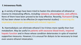 f. Intravenous fluids.
g. A variety of drugs have been tried to hasten the elimination of ethanol or
reverse its intoxicating effects, including naloxone, physostigmine, and caffeine.
None of them have been proved to be truly effective. Recently, flumazenil (3 mg
IV) has been shown to be effective (in experimental studies) in reversing the
respiratory depression associated with ethanol ingestion
h. Haemodialysis can eliminate ethanol 3 to 4 times more rapidly than liver
metabolism. May be useful in patients with excessive blood levels, impaired
hepatic function and in those whose condition deteriorates in spite of maximal
supportive measures. However, it is unusual for dialysis to be necessary to treat
even severe ethanol intoxication.
 