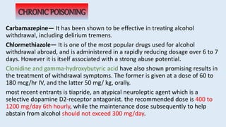 CHRONIC POISONING
Carbamazepine— It has been shown to be effective in treating alcohol
withdrawal, including delirium tremens.
Chlormethiazole— It is one of the most popular drugs used for alcohol
withdrawal abroad, and is administered in a rapidly reducing dosage over 6 to 7
days. However it is itself associated with a strong abuse potential.
Clonidine and gamma-hydroxybutyric acid have also shown promising results in
the treatment of withdrawal symptoms. The former is given at a dose of 60 to
180 mcg/hr IV, and the latter 50 mg/ kg, orally.
most recent entrants is tiapride, an atypical neuroleptic agent which is a
selective dopamine D2-receptor antagonist. the recommended dose is 400 to
1200 mg/day 6th hourly, while the maintenance dose subsequently to help
abstain from alcohol should not exceed 300 mg/day.
 