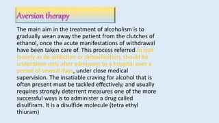 Aversion therapy
The main aim in the treatment of alcoholism is to
gradually wean away the patient from the clutches of
ethanol, once the acute manifestations of withdrawal
have been taken care of. This process referred to quit
loosely as de-addiction or detoxification, should be
undertaken only after admission to a hospital over a
period of several days, under close medical
supervision. The insatiable craving for alcohol that is
often present must be tackled effectively, and usually
requires strongly deterrent measures one of the more
successful ways is to administer a drug called
disulfiram. It is a disulfide molecule (tetra ethyl
thiuram)
 