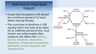 PRINCIPLES OF DISULFIRAM
THERAPY
• Ensure that the patient is off alcohol
for a minimum period of 12 hours
before starting therapy.
• The usual dose of disulfiram is 250
mg/day which may have to be taken
for an indefinite period of time. Such
chronic use unfortunately often
produces side effects like halitosis,
pruritis, headache, drowsiness,
impotence, peripheral neuropathies,
depression, mania, psychosis, and
hepatotoxicity.
 