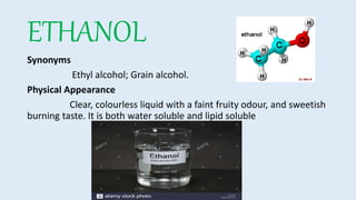 ETHANOL
Synonyms
Ethyl alcohol; Grain alcohol.
Physical Appearance
Clear, colourless liquid with a faint fruity odour, and sweetish
burning taste. It is both water soluble and lipid soluble
 