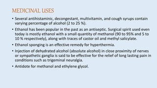 MEDICINAL USES
• Several antihistaminic, decongestant, multivitamin, and cough syrups contain
varying percentage of alcohol (2 to 25 %).
• Ethanol has been popular in the past as an antiseptic. Surgical spirit used even
today is mostly ethanol with a small quantity of methanol (90 to 95% and 5 to
10 % respectively), along with traces of castor oil and methyl salicylate.
• Ethanol sponging is an effective remedy for hyperthermia.
• Injection of dehydrated alcohol (absolute alcohol) in close proximity of nerves
or sympathetic ganglia is said to be effective for the relief of long lasting pain in
conditions such as trigeminal neuralgia.
• Antidote for methanol and ethylene glycol.
 