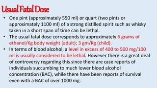 UsualFatalDose
• One pint (approximately 550 ml) or quart (two pints or
approximately 1100 ml) of a strong distilled spirit such as whisky
taken in a short span of time can be lethal.
• The usual fatal dose corresponds to approximately 6 grams of
ethanol/Kg body weight (adult); 3 gm/Kg (child).
• In terms of blood alcohol, a level in excess of 400 to 500 mg/100
ml is usually considered to be lethal. However there is a great deal
of controversy regarding this since there are case reports of
individuals succumbing to much lower blood alcohol
concentration (BAC), while there have been reports of survival
even with a BAC of over 1000 mg.
 
