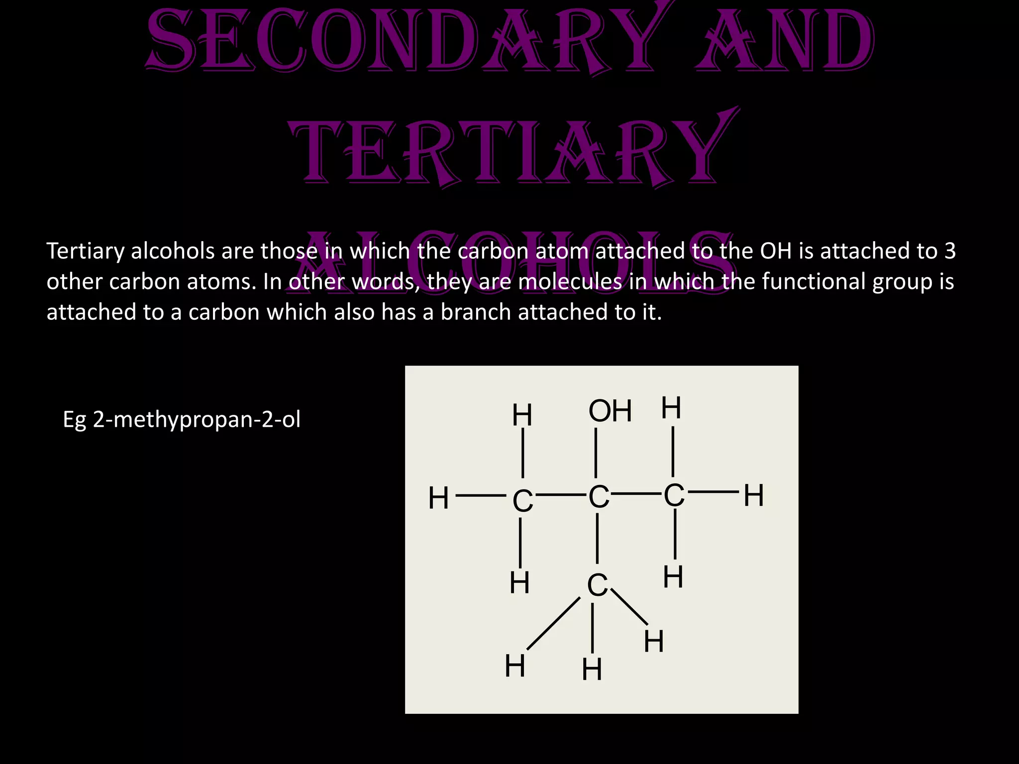 secondary and
tertiary
alcoholsTertiary alcohols are those in which the carbon atom attached to the OH is attached to 3
other carbon atoms. In other words, they are molecules in which the functional group is
attached to a carbon which also has a branch attached to it.
Eg 2-methypropan-2-ol
H C
H
HC
H
C
H
H
OH
H H
C
H
 