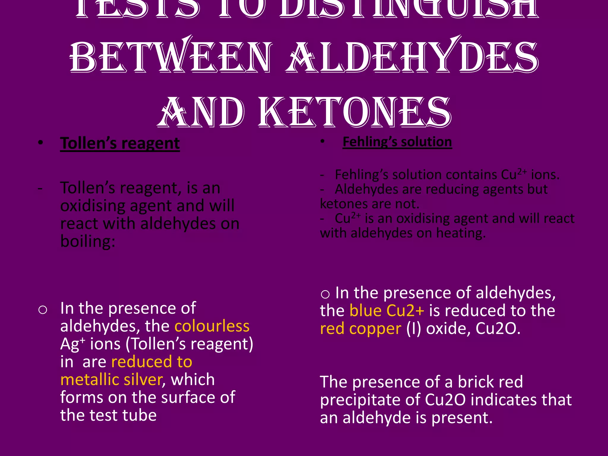 Tests to distinguish
between aldehydes
and ketones• Tollen’s reagent
- Tollen’s reagent, is an
oxidising agent and will
react with aldehydes on
boiling:
o In the presence of
aldehydes, the colourless
Ag+ ions (Tollen’s reagent)
in are reduced to
metallic silver, which
forms on the surface of
the test tube
• Fehling’s solution
- Fehling’s solution contains Cu2+ ions.
- Aldehydes are reducing agents but
ketones are not.
- Cu2+ is an oxidising agent and will react
with aldehydes on heating.
o In the presence of aldehydes,
the blue Cu2+ is reduced to the
red copper (I) oxide, Cu2O.
The presence of a brick red
precipitate of Cu2O indicates that
an aldehyde is present.
 