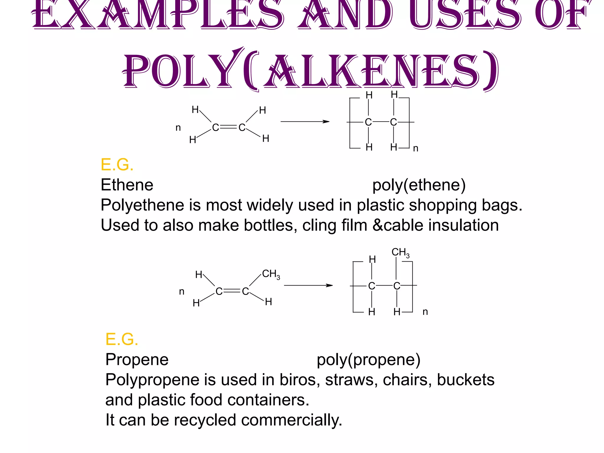 Examples and uses of
Poly(alkenes)
C C
HH
H H
HH
HH
n
C C
n
H H
H
H H
H
CH3
CH3
C Cn
C C
n
E.G.
Ethene poly(ethene)
Polyethene is most widely used in plastic shopping bags.
Used to also make bottles, cling film &cable insulation
E.G.
Propene poly(propene)
Polypropene is used in biros, straws, chairs, buckets
and plastic food containers.
It can be recycled commercially.
 