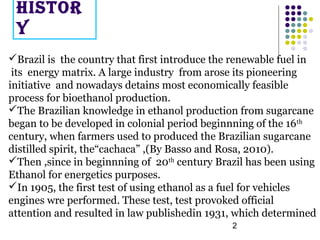 2
HISTOR
Y
Brazil is the country that first introduce the renewable fuel in
its energy matrix. A large industry from aros...