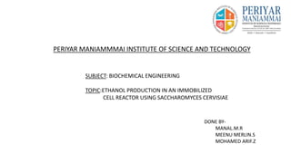 PERIYAR MANIAMMMAI INSTITUTE OF SCIENCE AND TECHNOLOGY
SUBJECT: BIOCHEMICAL ENGINEERING
TOPIC:ETHANOL PRODUCTION IN AN IMMOBILIZED
CELL REACTOR USING SACCHAROMYCES CERVISIAE
DONE BY-
MANAL.M.R
MEENU MERLIN.S
MOHAMED ARIF.Z
 