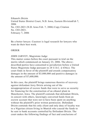 Ethanolv.Drizin
United States District Court, N.D. Iowa, Eastern DivisionFeb 7,
2006
No. C03-2021 (N.D. Iowa Feb. 7, 2006) Copy Citation
No. C03-2021.
February 7, 2006
Be a better lawyer. Casetext is legal research for lawyers who
want do their best work.
ORDER
JOHN JARVEY, Magistrate Judge
This matter comes before the court pursuant to trial on the
merits which commenced on January 23, 2006. The above-
described parties have consented to jurisdiction before a United
States Magistrate Judge pursuant to 28 U.S.C. § 636(c). The
court finds in favor of the plaintiff and awards compensatory
damages in the amount of $3,800,000 and punitive damages in
the amount of $7,600,000.
In this case, the plaintiff brings numerous theories of recovery
against defendant Jerry Drizin arising out of the
misappropriation of escrow funds that were to serve as security
for financing for the construction of an ethanol plant in
Manchester, Iowa. The plaintiff contends that defendant Drizin,
in concert with others, knowingly converted funds from an
escrow account that were not to have been spent on anything
without the plaintiff's prior written permission. Defendant
Drizin contends that his only client and only duty of loyalty was
to a Nigerian citizen living in Munich who caused the funds to
be sent to bank accounts controlled by Defendant Drizin. The
court makes the following findings of fact and conclusions of
 