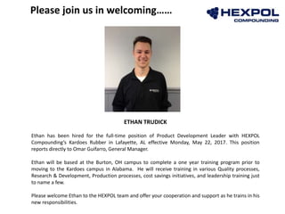 ETHAN TRUDICK
Ethan has been hired for the full-time position of Product Development Leader with HEXPOL
Compounding’s Kardoes Rubber in Lafayette, AL effective Monday, May 22, 2017. This position
reports directly to Omar Guifarro, General Manager.
Ethan will be based at the Burton, OH campus to complete a one year training program prior to
moving to the Kardoes campus in Alabama. He will receive training in various Quality processes,
Research & Development, Production processes, cost savings initiatives, and leadership training just
to name a few.
Please welcome Ethan to the HEXPOL team and offer your cooperation and support as he trains in his
new responsibilities.
Please join us in welcoming……
 