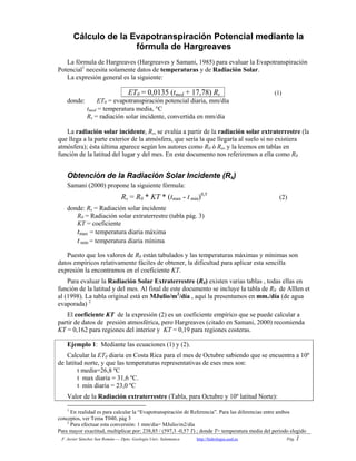 F. Javier Sánchez San Román---- Dpto. Geología Univ. Salamanca http://hidrologia.usal.es Pág. 1
Cálculo de la Evapotranspiración Potencial mediante la
fórmula de Hargreaves
La fórmula de Hargreaves (Hargreaves y Samani, 1985) para evaluar la Evapotranspiración
Potencial1
necesita solamente datos de temperaturas y de Radiación Solar.
La expresión general es la siguiente:
ET0 = 0,0135 (tmed + 17,78) Rs (1)
donde: ET0 = evapotranspiración potencial diaria, mm/día
tmed = temperatura media, C
Rs = radiación solar incidente, convertida en mm/día
La radiación solar incidente, Rs, se evalúa a partir de la radiación solar extraterrestre (la
que llega a la parte exterior de la atmósfera, que sería la que llegaría al suelo si no existiera
atmósfera); ésta última aparece según los autores como R0 ó Ra, y la leemos en tablas en
función de la latitud del lugar y del mes. En este documento nos referiremos a ella como R0
Obtención de la Radiación Solar Incidente (Rs)
Samani (2000) propone la siguiente fórmula:
Rs = R0 * KT * (tmax - t min)0,5
(2)
donde: Rs = Radiación solar incidente
R0 = Radiación solar extraterrestre (tabla pág. 3)
KT = coeficiente
tmax = temperatura diaria máxima
t min = temperatura diaria mínima
Puesto que los valores de R0 están tabulados y las temperaturas máximas y mínimas son
datos empíricos relativamente fáciles de obtener, la dificultad para aplicar esta sencilla
expresión la encontramos en el coeficiente KT.
Para evaluar la Radiación Solar Extraterrestre (R0) existen varias tablas , todas ellas en
funciòn de la latitud y del mes. Al final de este documento se incluye la tabla de R0 de Alllen et
al (1998). La tabla original está en MJulio/m2
/día , aquí la presentamos en mm./día (de agua
evaporada) 2
El coeficiente KT de la expresión (2) es un coeficiente empírico que se puede calcular a
partir de datos de presión atmosférica, pero Hargreaves (citado en Samani, 2000) recomienda
KT = 0,162 para regiones del interior y KT = 0,19 para regiones costeras.
Ejemplo 1: Mediante las ecuaciones (1) y (2).
Calcular la ET0 diaria en Costa Rica para el mes de Octubre sabiendo que se encuentra a 10º
de latitud norte, y que las temperaturas representativas de eses mes son:
t media=26,8 ºC
t max diaria = 31,6 ºC.
t min diaria = 23,0 ºC
Valor de la Radiación extraterrestre (Tabla, para Octubre y 10º latitud Norte):
1
En realidad es para calcular la “Evapotranspiración de Referencia”. Para las diferencias entre ambos
conceptos, ver Tema T040, pág 3
2
Para efectuar esta conversión: 1 mm/dia= MJulio/m2/día
Para mayor exactitud, multiplicar por: 238,85 / (597,3 -0,57 T) ; donde T= temperatura media del periodo elegido
 