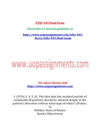 ETHC 445 Final Exam
Check this A+ tutorial guideline at
http://www.uopassignments.com/ethc-445-
devry/ethc-445-final-exam
For more classes visit
http://www.uopassignments.com
1. (TCOs 2, 4, 5, 6) The idea that the assisted suicide of
terminally ill patients should be allowed simply at the
patient’s direction reflects what type of ethics? (Points :
5)
Hobbes’ State of Nature
Rand’s Objectivism
 