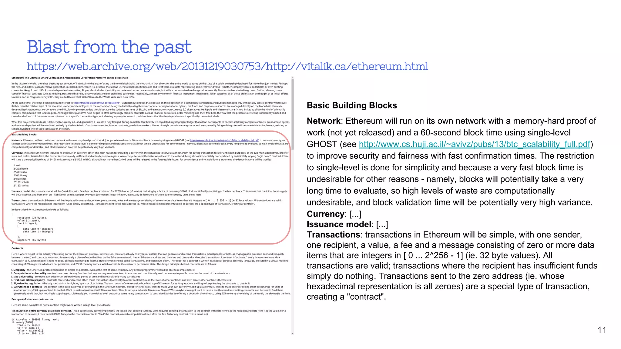 Blast from the past
https://web.archive.org/web/20131219030753/http://vitalik.ca/ethereum.html
11
Basic Building Blocks
Network: Ethereum will run on its own network with a memory-hard proof of
work (not yet released) and a 60-second block time using single-level
GHOST (see http://www.cs.huji.ac.il/~avivz/pubs/13/btc_scalability_full.pdf)
to improve security and fairness with fast confirmation times. The restriction
to single-level is done for simplicity and because a very fast block time is
undesirable for other reasons - namely, blocks will potentially take a very
long time to evaluate, so high levels of waste are computationally
undesirable, and block validation time will be potentially very high variance.
Currency: [...]
Issuance model: [...]
Transactions: transactions in Ethereum will be simple, with one sender,
one recipient, a value, a fee and a message consisting of zero or more data
items that are integers in [ 0 ... 2^256 - 1] (ie. 32 byte values). All
transactions are valid; transactions where the recipient has insufficient funds
simply do nothing. Transactions sent to the zero address (ie. whose
hexadecimal representation is all zeroes) are a special type of transaction,
creating a "contract".
 