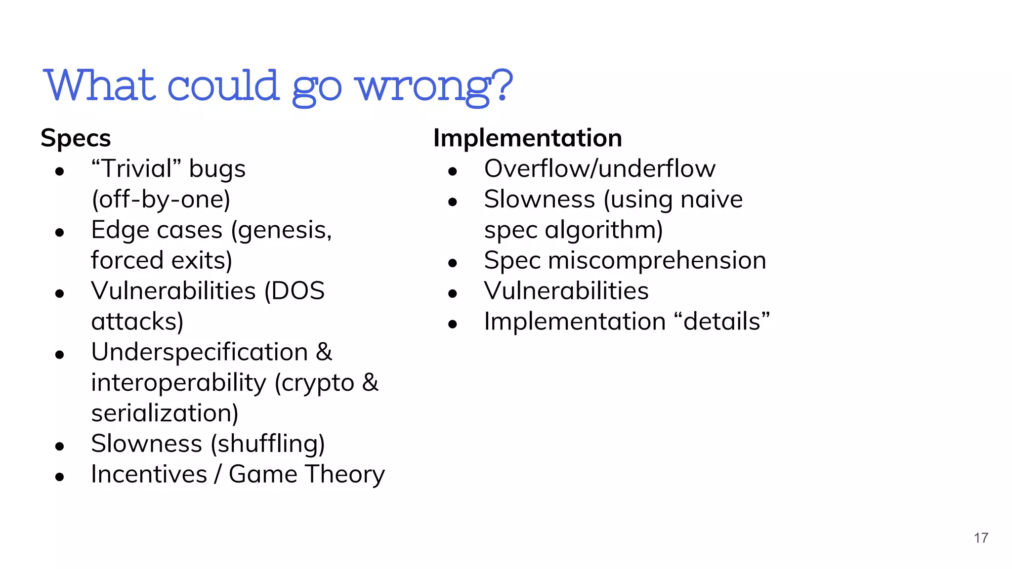 What could go wrong?
17
Specs
● “Trivial” bugs
(off-by-one)
● Edge cases (genesis,
forced exits)
● Vulnerabilities (DOS
attacks)
● Underspecification &
interoperability (crypto &
serialization)
● Slowness (shuffling)
● Incentives / Game Theory
Implementation
● Overflow/underflow
● Slowness (using naive
spec algorithm)
● Spec miscomprehension
● Vulnerabilities
● Implementation “details”
 