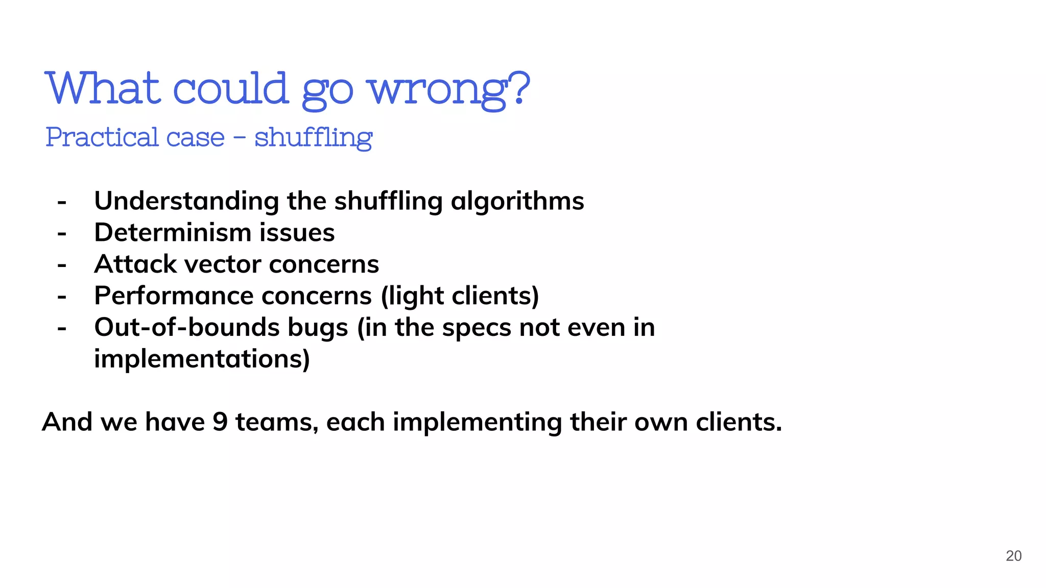 What could go wrong?
Practical case - shuffling
20
- Understanding the shuffling algorithms
- Determinism issues
- Attack vector concerns
- Performance concerns (light clients)
- Out-of-bounds bugs (in the specs not even in
implementations)
And we have 9 teams, each implementing their own clients.
 