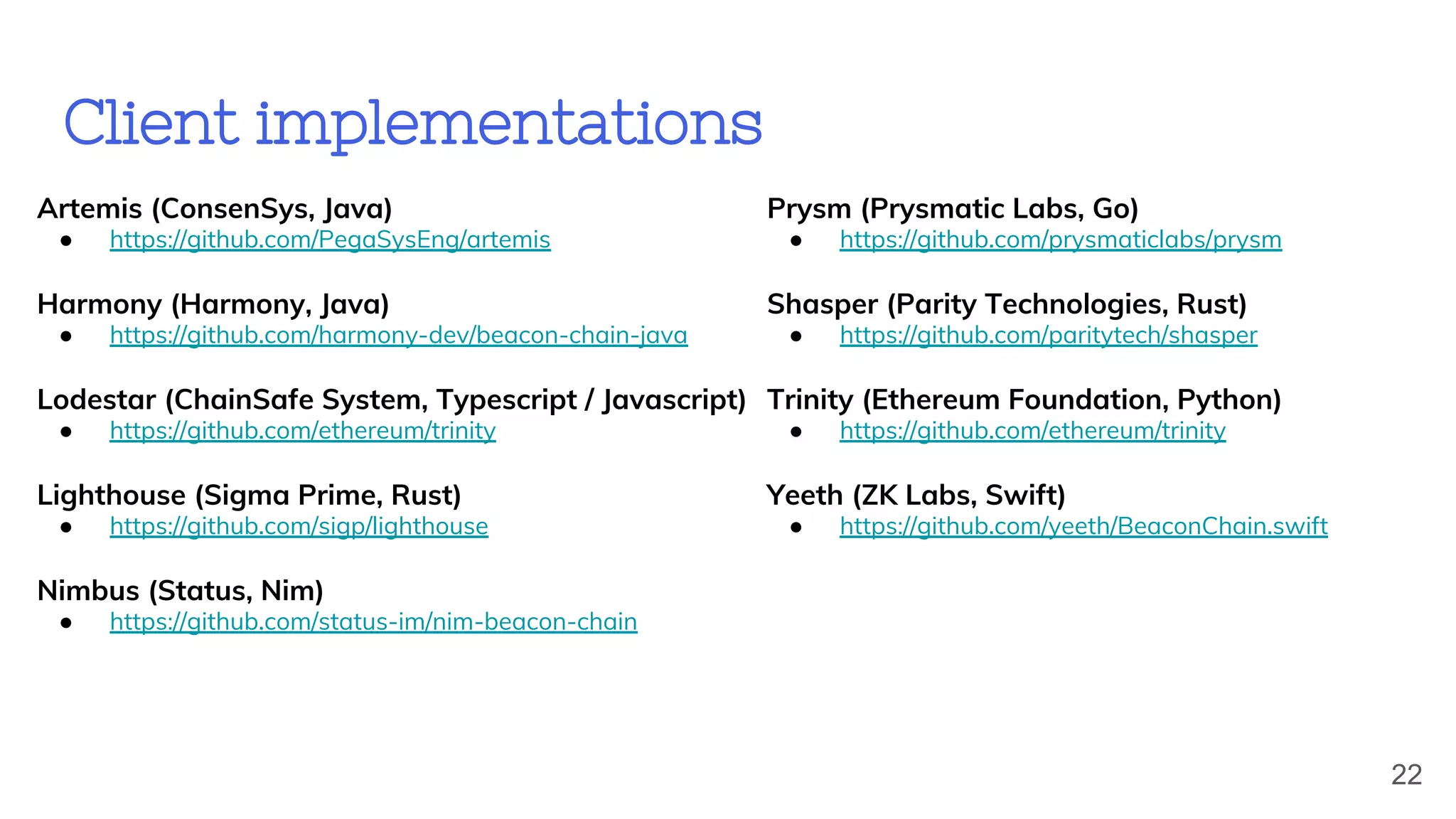 Client implementations
Prysm (Prysmatic Labs, Go)
● https://github.com/prysmaticlabs/prysm
Shasper (Parity Technologies, Rust)
● https://github.com/paritytech/shasper
Trinity (Ethereum Foundation, Python)
● https://github.com/ethereum/trinity
Yeeth (ZK Labs, Swift)
● https://github.com/yeeth/BeaconChain.swift
Artemis (ConsenSys, Java)
● https://github.com/PegaSysEng/artemis
Harmony (Harmony, Java)
● https://github.com/harmony-dev/beacon-chain-java
Lodestar (ChainSafe System, Typescript / Javascript)
● https://github.com/ethereum/trinity
Lighthouse (Sigma Prime, Rust)
● https://github.com/sigp/lighthouse
Nimbus (Status, Nim)
● https://github.com/status-im/nim-beacon-chain
22
 