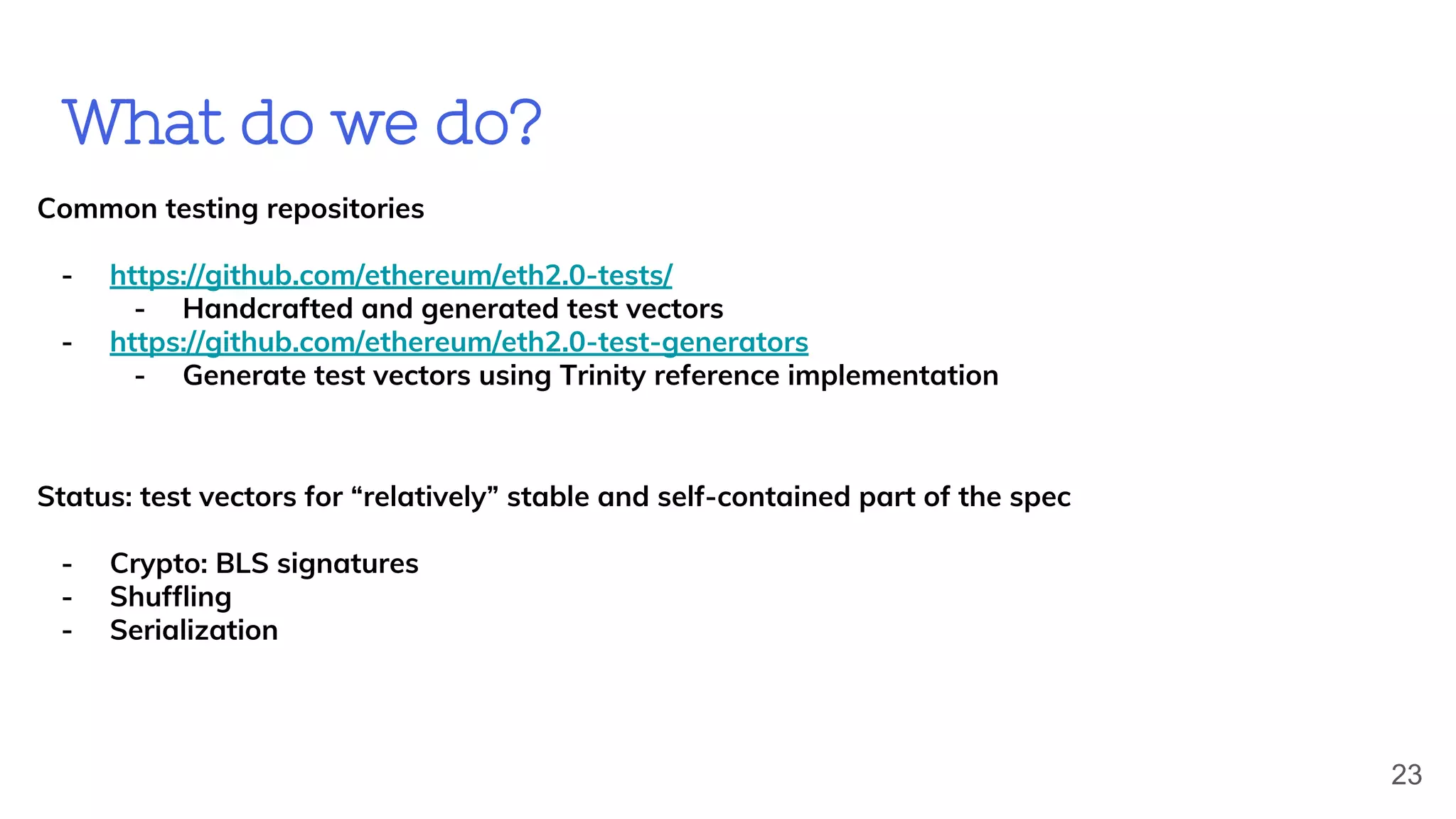 What do we do?
Common testing repositories
- https://github.com/ethereum/eth2.0-tests/
- Handcrafted and generated test vectors
- https://github.com/ethereum/eth2.0-test-generators
- Generate test vectors using Trinity reference implementation
Status: test vectors for “relatively” stable and self-contained part of the spec
- Crypto: BLS signatures
- Shuffling
- Serialization
23
 