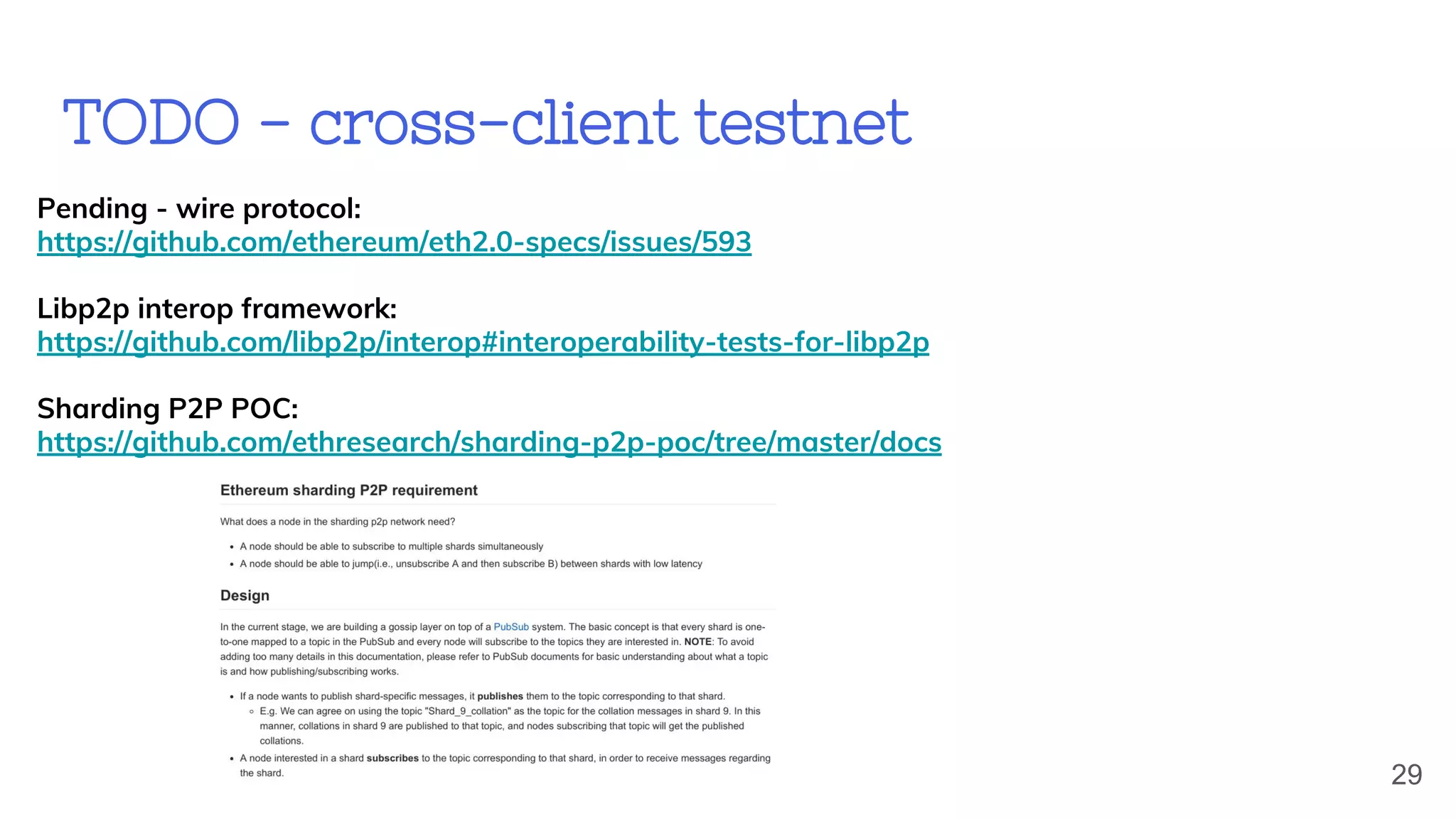 TODO - cross-client testnet
Pending - wire protocol:
https://github.com/ethereum/eth2.0-specs/issues/593
Libp2p interop framework:
https://github.com/libp2p/interop#interoperability-tests-for-libp2p
Sharding P2P POC:
https://github.com/ethresearch/sharding-p2p-poc/tree/master/docs
29
 