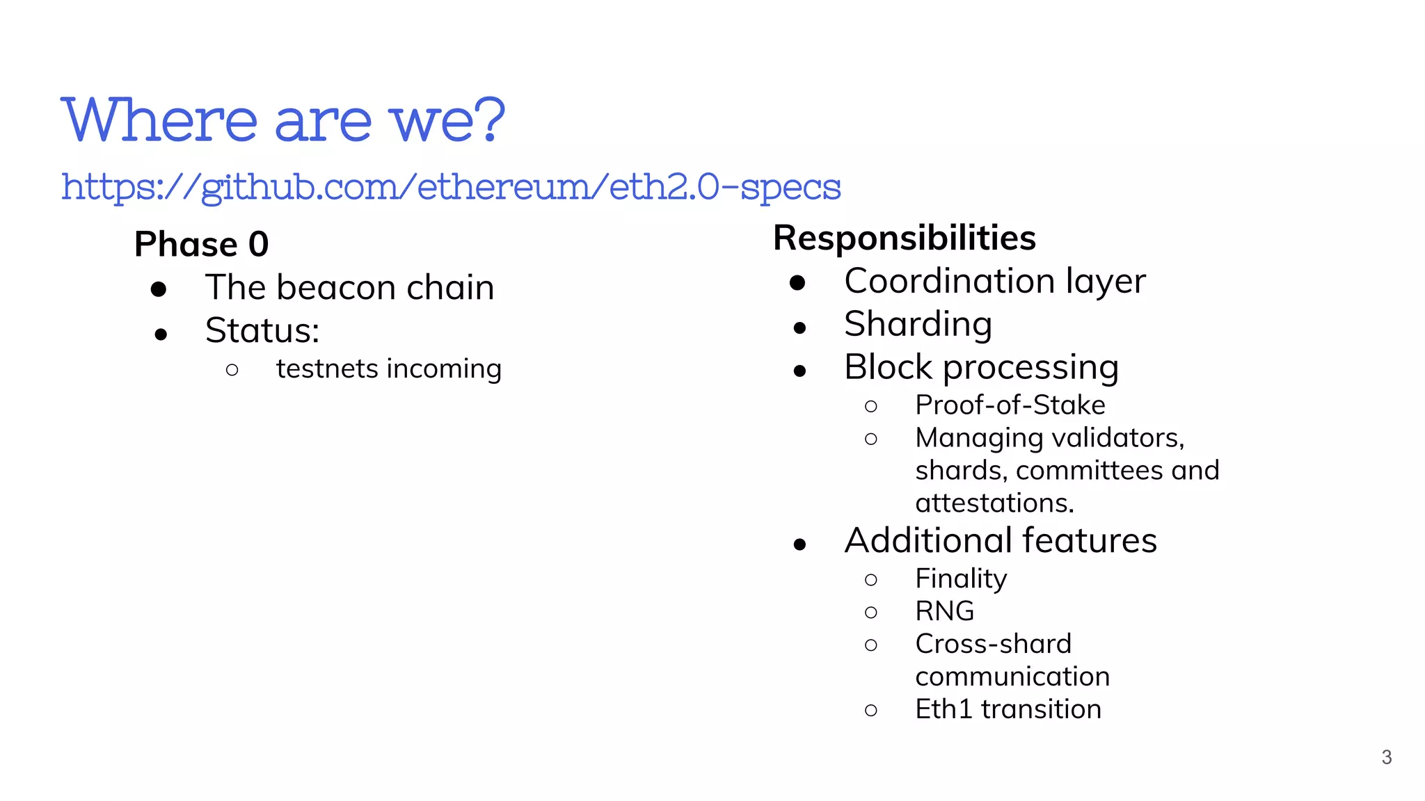 Where are we?
https://github.com/ethereum/eth2.0-specs
Phase 0
● The beacon chain
● Status:
○ testnets incoming
Responsibilities
● Coordination layer
● Sharding
● Block processing
○ Proof-of-Stake
○ Managing validators,
shards, committees and
attestations.
● Additional features
○ Finality
○ RNG
○ Cross-shard
communication
○ Eth1 transition
3
 
