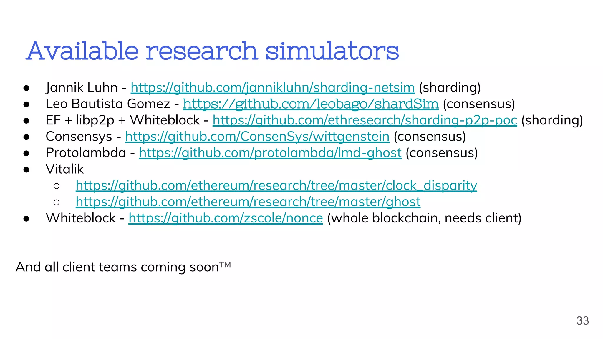 Available research simulators
● Jannik Luhn - https://github.com/jannikluhn/sharding-netsim (sharding)
● Leo Bautista Gomez - https://github.com/leobago/shardSim (consensus)
● EF + libp2p + Whiteblock - https://github.com/ethresearch/sharding-p2p-poc (sharding)
● Consensys - https://github.com/ConsenSys/wittgenstein (consensus)
● Protolambda - https://github.com/protolambda/lmd-ghost (consensus)
● Vitalik
○ https://github.com/ethereum/research/tree/master/clock_disparity
○ https://github.com/ethereum/research/tree/master/ghost
● Whiteblock - https://github.com/zscole/nonce (whole blockchain, needs client)
And all client teams coming soon™
33
 
