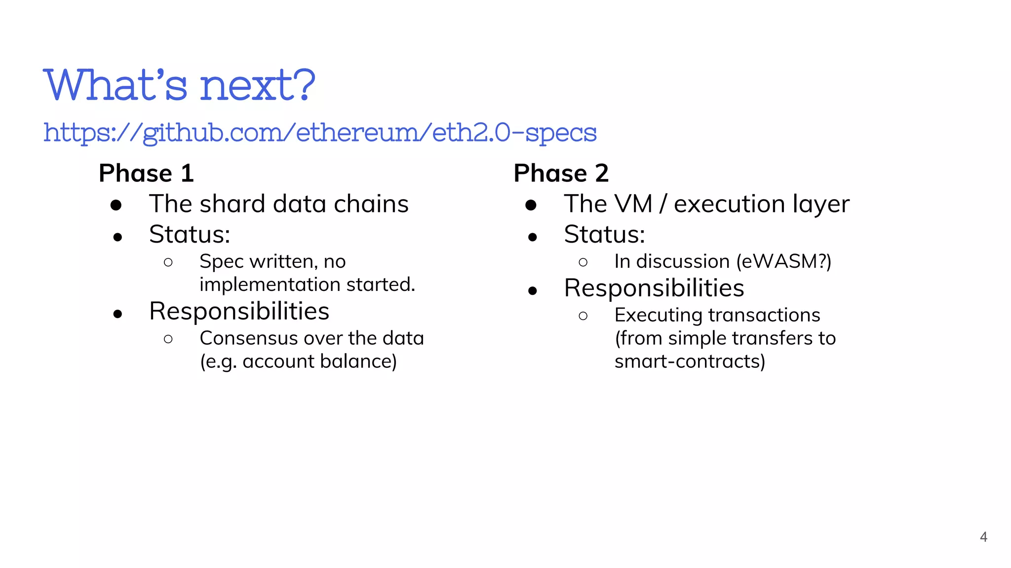 What’s next?
https://github.com/ethereum/eth2.0-specs
Phase 1
● The shard data chains
● Status:
○ Spec written, no
implementation started.
● Responsibilities
○ Consensus over the data
(e.g. account balance)
Phase 2
● The VM / execution layer
● Status:
○ In discussion (eWASM?)
● Responsibilities
○ Executing transactions
(from simple transfers to
smart-contracts)
4
 