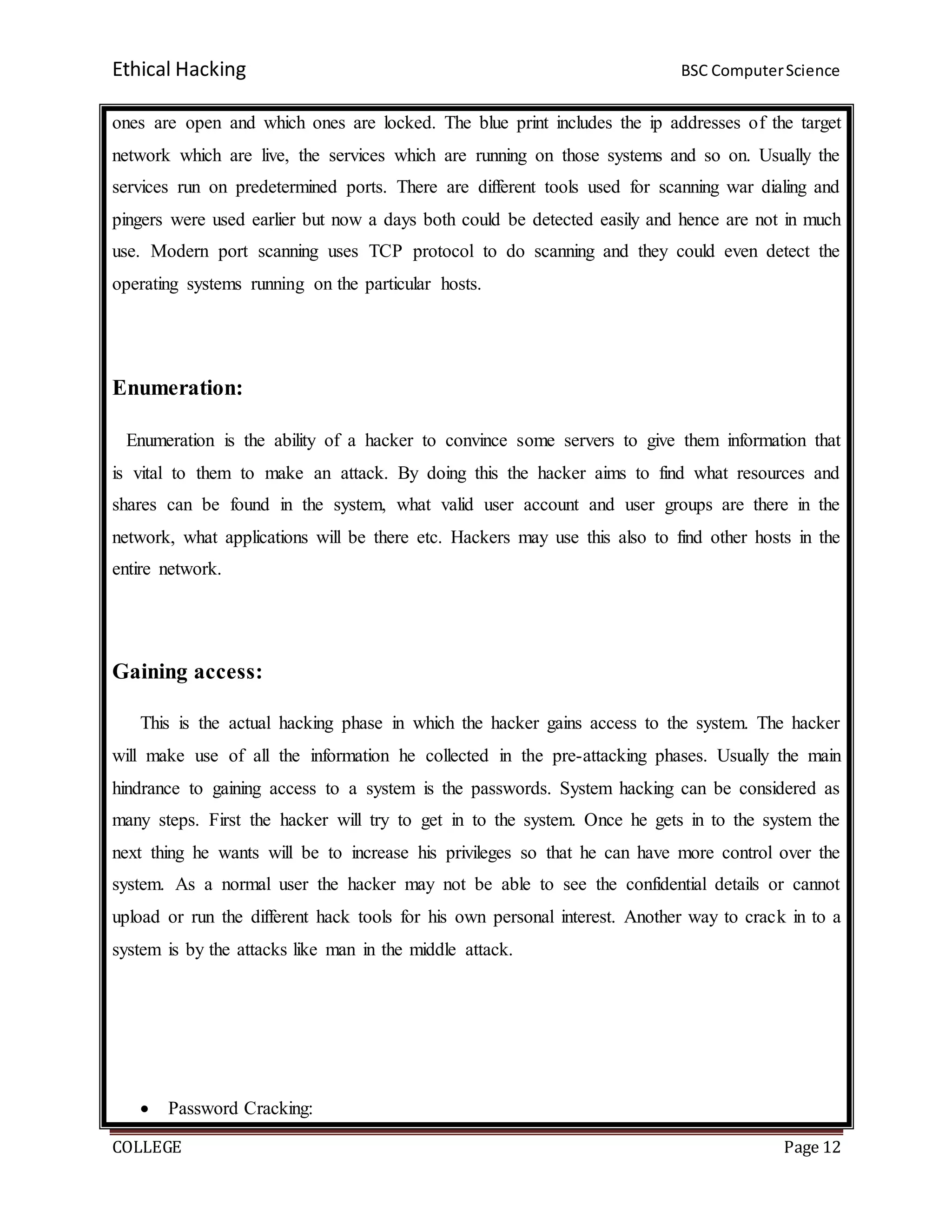 Ethical Hacking BSC ComputerScience
COLLEGE Page 12
ones are open and which ones are locked. The blue print includes the ip addresses of the target
network which are live, the services which are running on those systems and so on. Usually the
services run on predetermined ports. There are different tools used for scanning war dialing and
pingers were used earlier but now a days both could be detected easily and hence are not in much
use. Modern port scanning uses TCP protocol to do scanning and they could even detect the
operating systems running on the particular hosts.
Enumeration:
Enumeration is the ability of a hacker to convince some servers to give them information that
is vital to them to make an attack. By doing this the hacker aims to find what resources and
shares can be found in the system, what valid user account and user groups are there in the
network, what applications will be there etc. Hackers may use this also to find other hosts in the
entire network.
Gaining access:
This is the actual hacking phase in which the hacker gains access to the system. The hacker
will make use of all the information he collected in the pre-attacking phases. Usually the main
hindrance to gaining access to a system is the passwords. System hacking can be considered as
many steps. First the hacker will try to get in to the system. Once he gets in to the system the
next thing he wants will be to increase his privileges so that he can have more control over the
system. As a normal user the hacker may not be able to see the confidential details or cannot
upload or run the different hack tools for his own personal interest. Another way to crack in to a
system is by the attacks like man in the middle attack.
 Password Cracking:
 