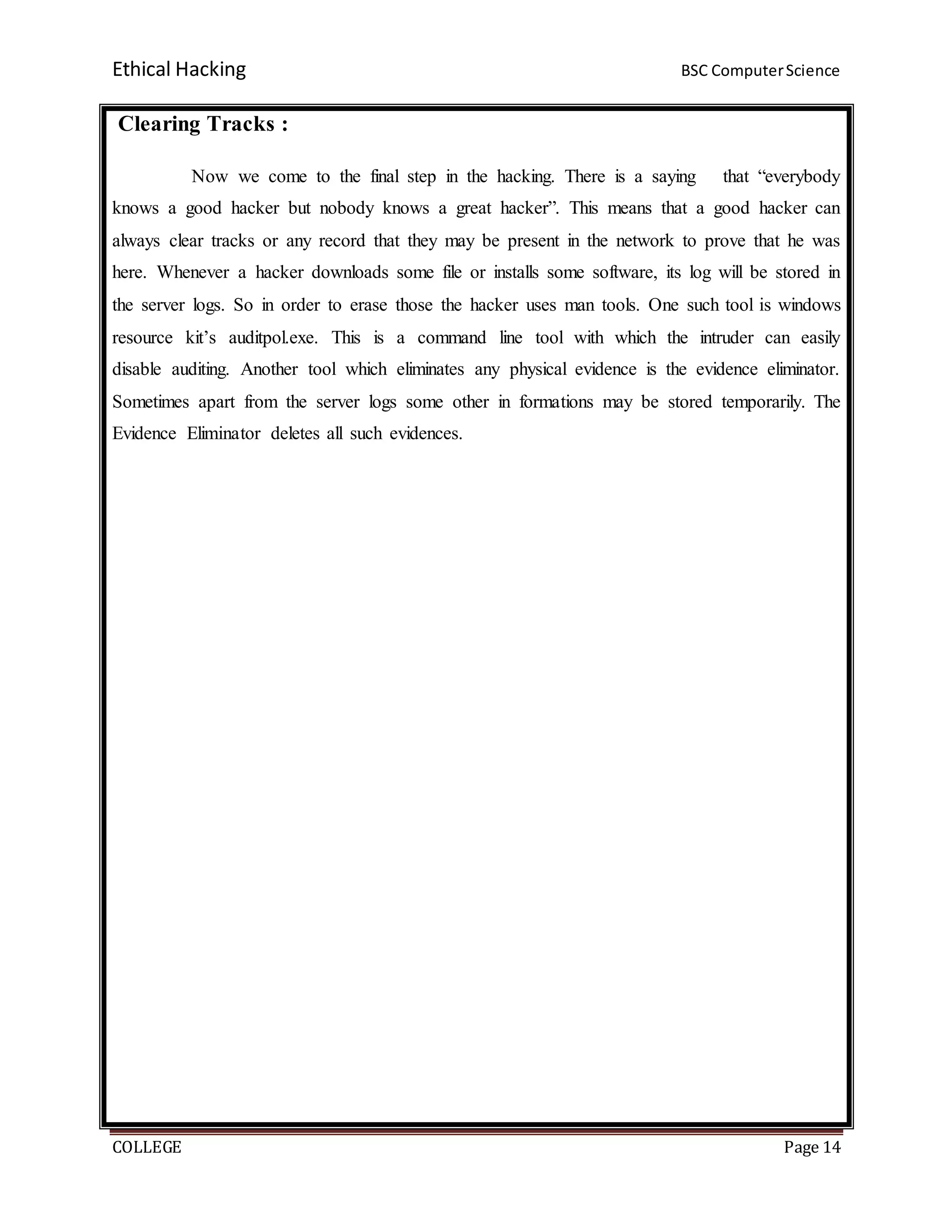 Ethical Hacking BSC ComputerScience
COLLEGE Page 14
Clearing Tracks :
Now we come to the final step in the hacking. There is a saying that “everybody
knows a good hacker but nobody knows a great hacker”. This means that a good hacker can
always clear tracks or any record that they may be present in the network to prove that he was
here. Whenever a hacker downloads some file or installs some software, its log will be stored in
the server logs. So in order to erase those the hacker uses man tools. One such tool is windows
resource kit’s auditpol.exe. This is a command line tool with which the intruder can easily
disable auditing. Another tool which eliminates any physical evidence is the evidence eliminator.
Sometimes apart from the server logs some other in formations may be stored temporarily. The
Evidence Eliminator deletes all such evidences.
 