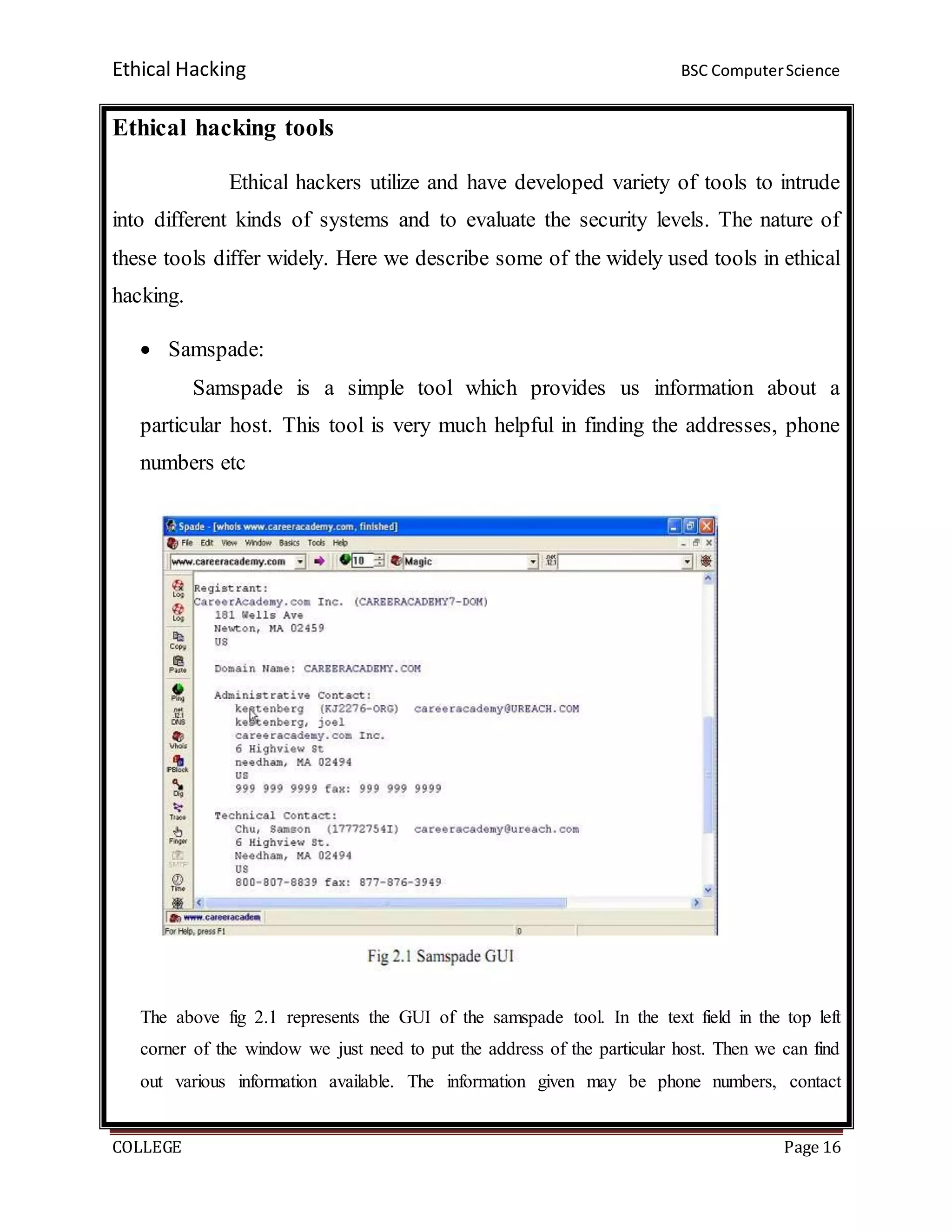 Ethical Hacking BSC ComputerScience
COLLEGE Page 16
Ethical hacking tools
Ethical hackers utilize and have developed variety of tools to intrude
into different kinds of systems and to evaluate the security levels. The nature of
these tools differ widely. Here we describe some of the widely used tools in ethical
hacking.
 Samspade:
Samspade is a simple tool which provides us information about a
particular host. This tool is very much helpful in finding the addresses, phone
numbers etc
The above fig 2.1 represents the GUI of the samspade tool. In the text field in the top left
corner of the window we just need to put the address of the particular host. Then we can find
out various information available. The information given may be phone numbers, contact
 