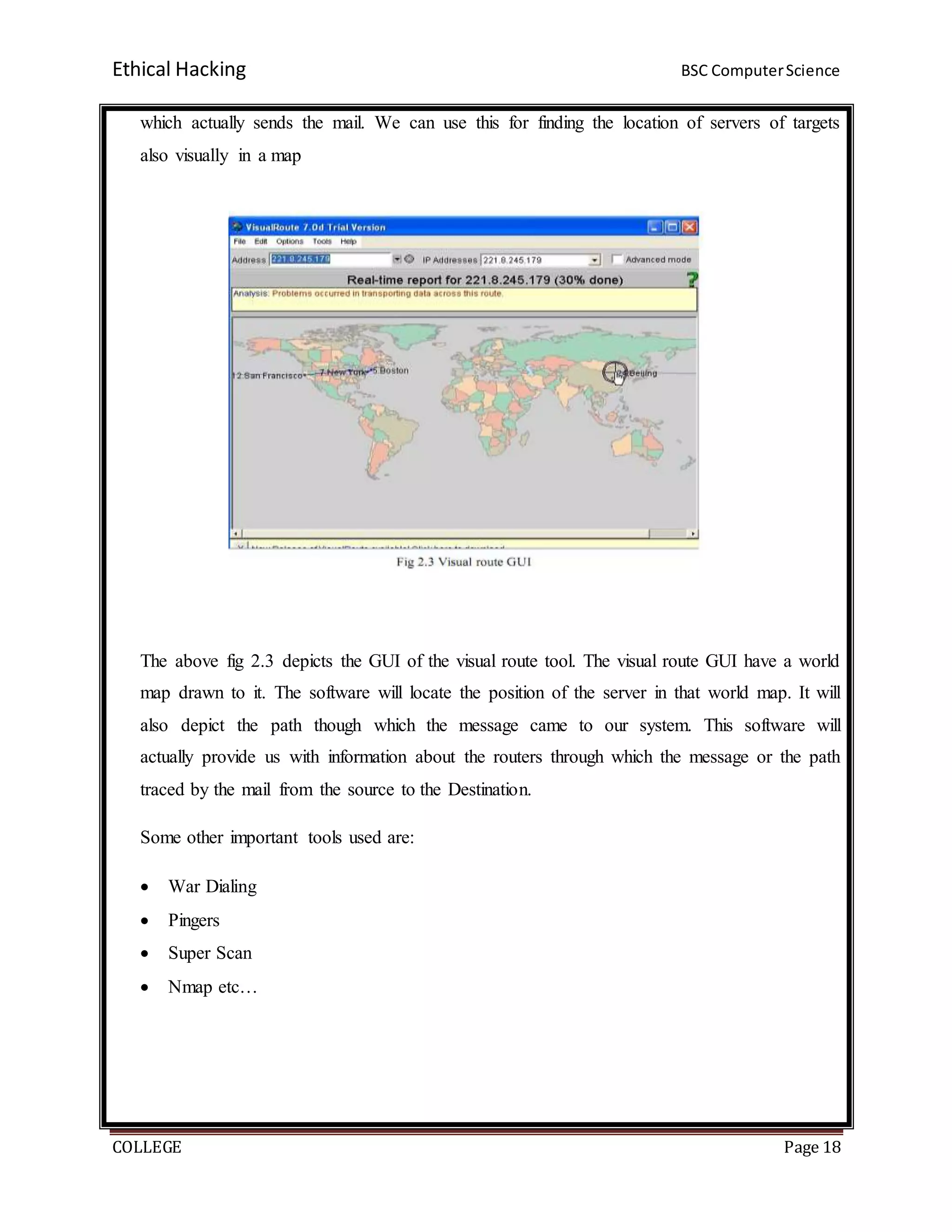 Ethical Hacking BSC ComputerScience
COLLEGE Page 18
which actually sends the mail. We can use this for finding the location of servers of targets
also visually in a map
The above fig 2.3 depicts the GUI of the visual route tool. The visual route GUI have a world
map drawn to it. The software will locate the position of the server in that world map. It will
also depict the path though which the message came to our system. This software will
actually provide us with information about the routers through which the message or the path
traced by the mail from the source to the Destination.
Some other important tools used are:
 War Dialing
 Pingers
 Super Scan
 Nmap etc…
 
