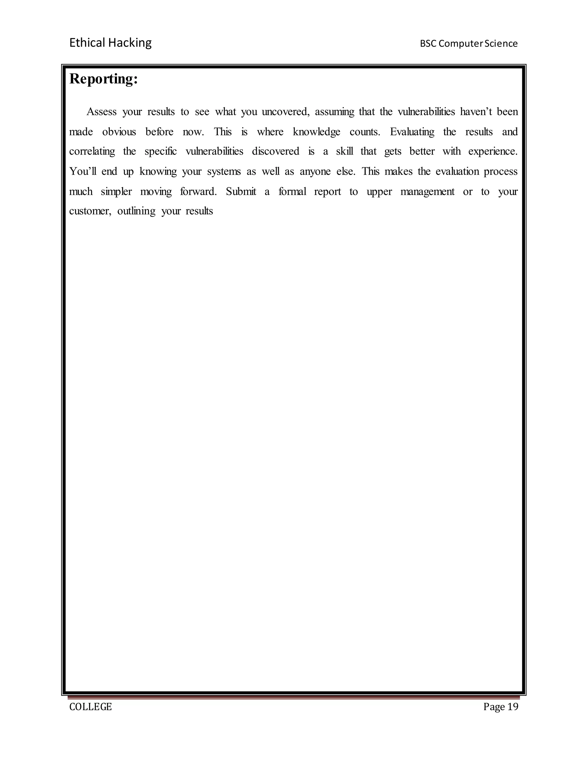 Ethical Hacking BSC ComputerScience
COLLEGE Page 19
Reporting:
Assess your results to see what you uncovered, assuming that the vulnerabilities haven’t been
made obvious before now. This is where knowledge counts. Evaluating the results and
correlating the specific vulnerabilities discovered is a skill that gets better with experience.
You’ll end up knowing your systems as well as anyone else. This makes the evaluation process
much simpler moving forward. Submit a formal report to upper management or to your
customer, outlining your results
 