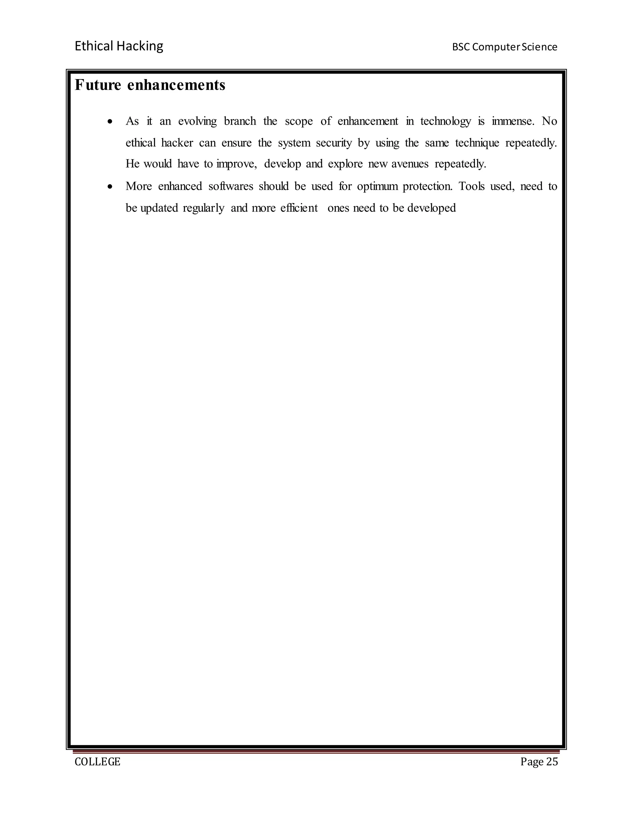 Ethical Hacking BSC ComputerScience
COLLEGE Page 25
Future enhancements
 As it an evolving branch the scope of enhancement in technology is immense. No
ethical hacker can ensure the system security by using the same technique repeatedly.
He would have to improve, develop and explore new avenues repeatedly.
 More enhanced softwares should be used for optimum protection. Tools used, need to
be updated regularly and more efficient ones need to be developed
 